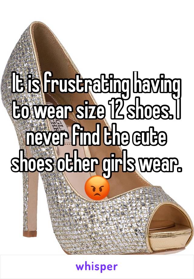 It is frustrating having to wear size 12 shoes. I never find the cute shoes other girls wear. 😡