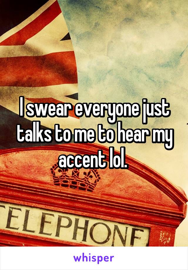 I swear everyone just talks to me to hear my accent lol. 