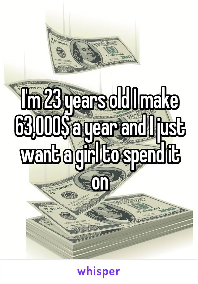 I'm 23 years old I make 63,000$ a year and I just want a girl to spend it on