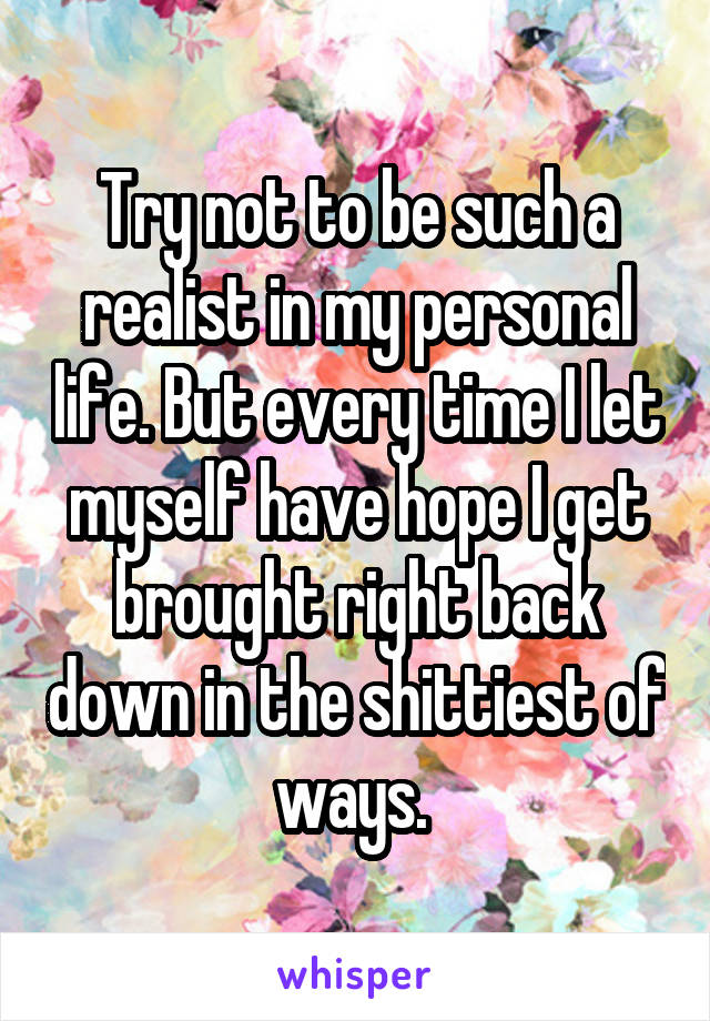 Try not to be such a realist in my personal life. But every time I let myself have hope I get brought right back down in the shittiest of ways. 