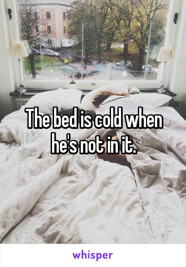 The bed is cold when he's not in it.