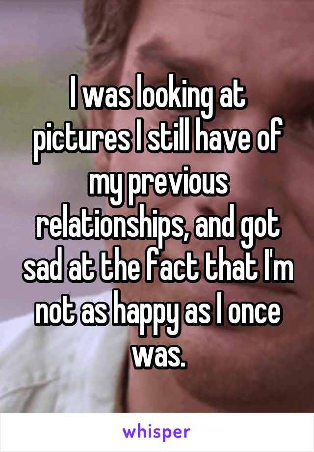 I was looking at pictures I still have of my previous relationships, and got sad at the fact that I'm not as happy as I once was.