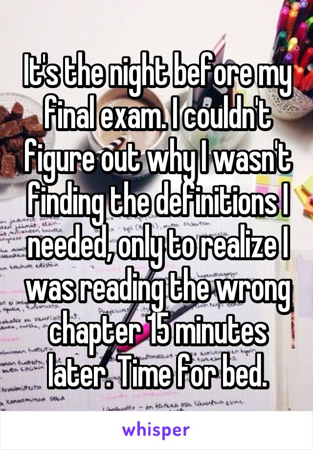 It's the night before my final exam. I couldn't figure out why I wasn't finding the definitions I needed, only to realize I was reading the wrong chapter 15 minutes later. Time for bed.