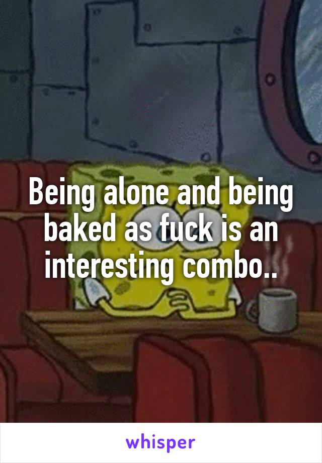 Being alone and being baked as fuck is an interesting combo..