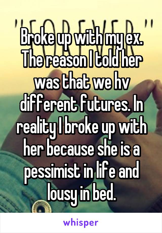 Broke up with my ex. The reason I told her was that we hv different futures. In reality I broke up with her because she is a pessimist in life and lousy in bed.