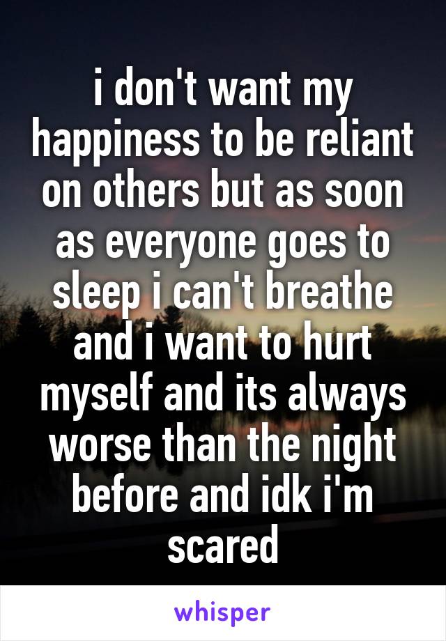 i don't want my happiness to be reliant on others but as soon as everyone goes to sleep i can't breathe and i want to hurt myself and its always worse than the night before and idk i'm scared