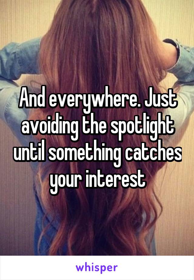 And everywhere. Just avoiding the spotlight until something catches your interest