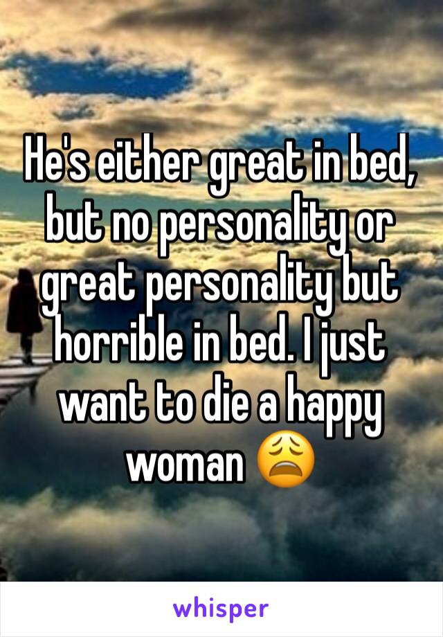 He's either great in bed, but no personality or great personality but horrible in bed. I just want to die a happy woman 😩