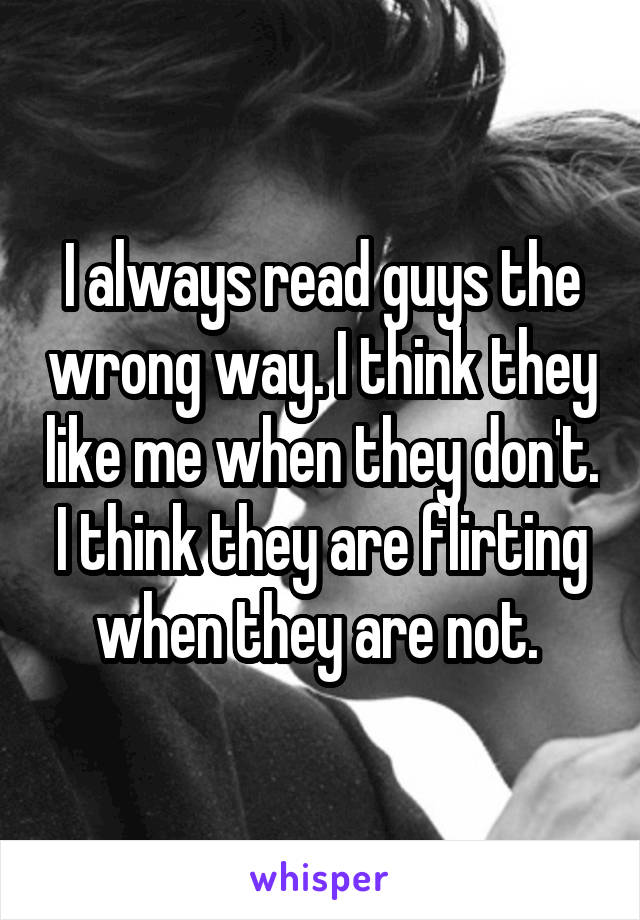 I always read guys the wrong way. I think they like me when they don't. I think they are flirting when they are not. 