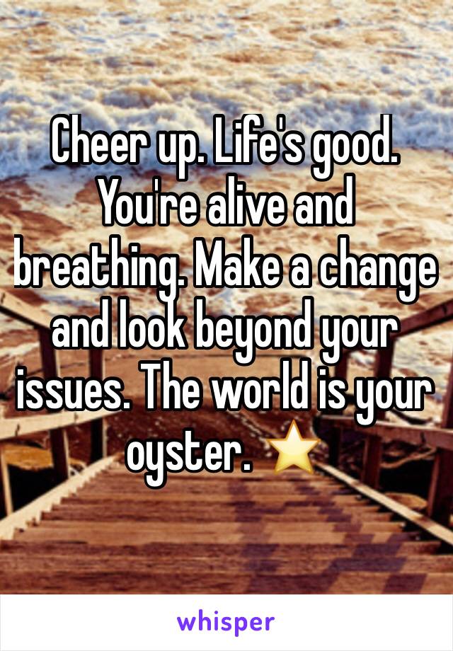 Cheer up. Life's good. You're alive and breathing. Make a change and look beyond your issues. The world is your oyster. ⭐️