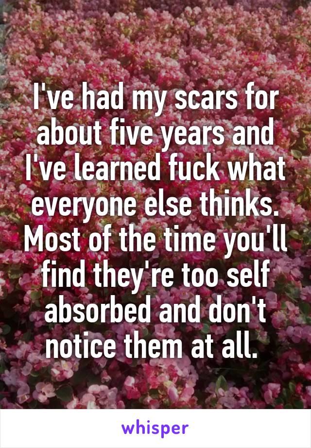 I've had my scars for about five years and I've learned fuck what everyone else thinks. Most of the time you'll find they're too self absorbed and don't notice them at all. 