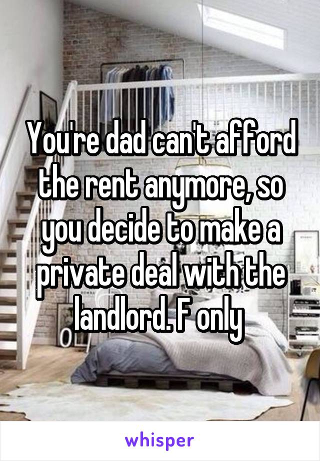 You're dad can't afford the rent anymore, so you decide to make a private deal with the landlord. F only 