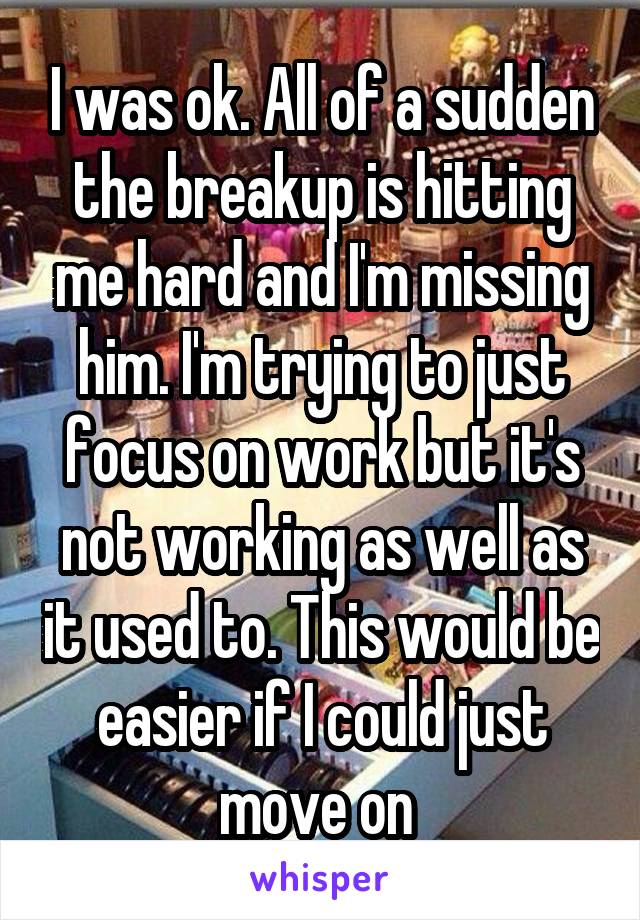 I was ok. All of a sudden the breakup is hitting me hard and I'm missing him. I'm trying to just focus on work but it's not working as well as it used to. This would be easier if I could just move on 