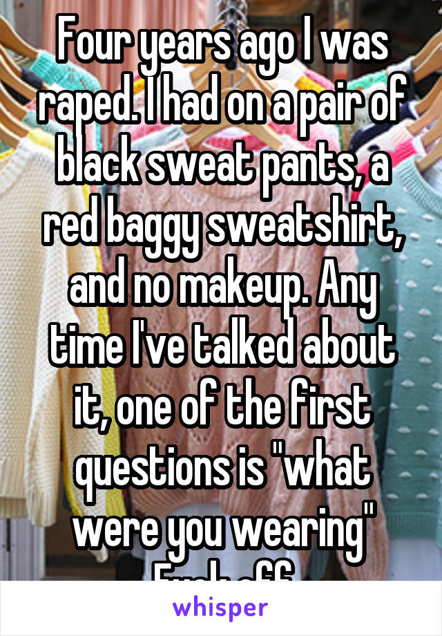 Four years ago I was raped. I had on a pair of black sweat pants, a red baggy sweatshirt, and no makeup. Any time I've talked about it, one of the first questions is "what were you wearing"
Fuck off