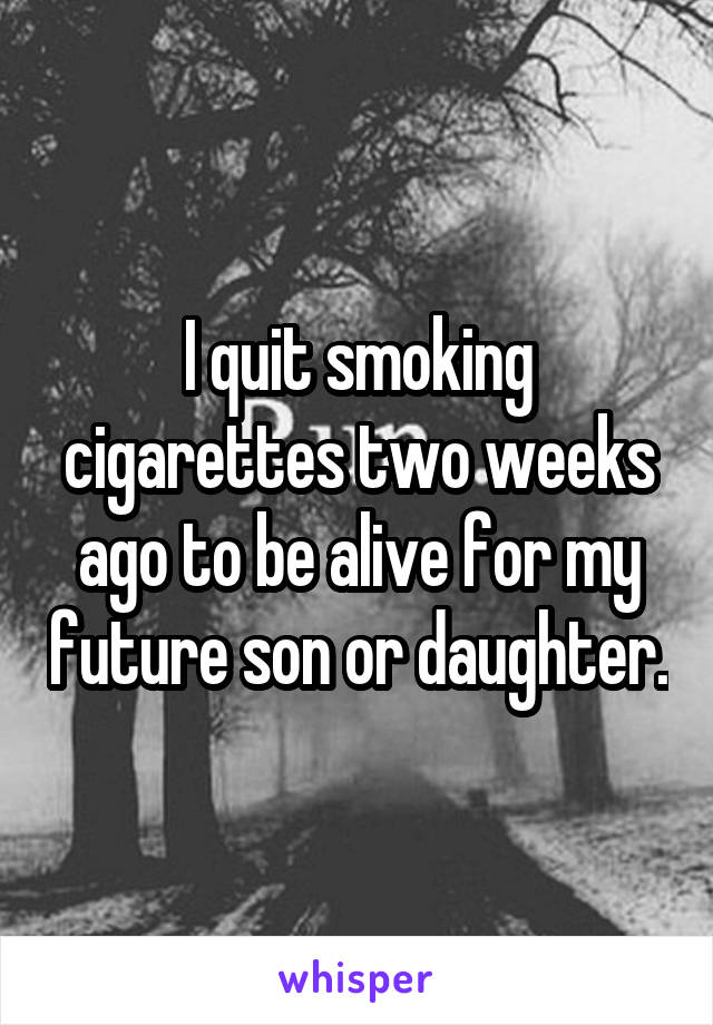 I quit smoking cigarettes two weeks ago to be alive for my future son or daughter.