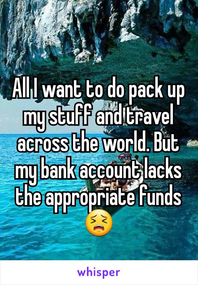 All I want to do pack up my stuff and travel across the world. But my bank account lacks the appropriate funds😣