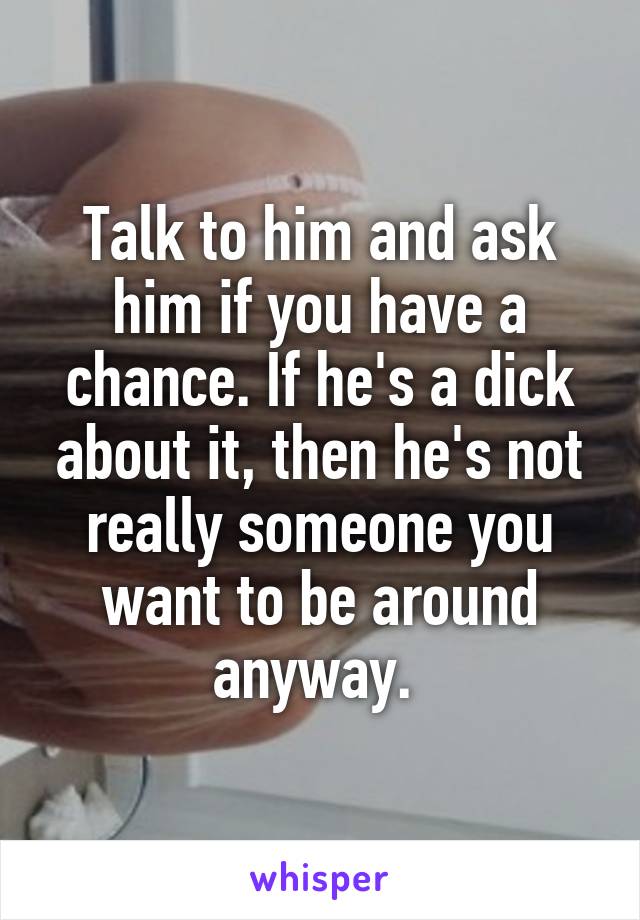 Talk to him and ask him if you have a chance. If he's a dick about it, then he's not really someone you want to be around anyway. 