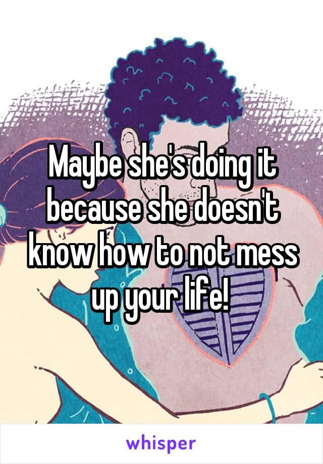 Maybe she's doing it because she doesn't know how to not mess up your life! 