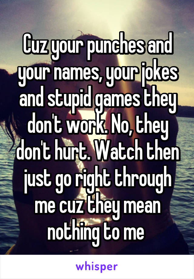 Cuz your punches and your names, your jokes and stupid games they don't work. No, they don't hurt. Watch then just go right through me cuz they mean nothing to me 