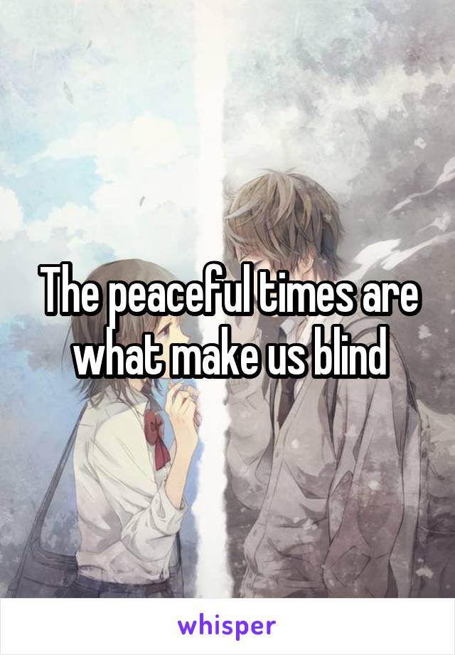 The peaceful times are what make us blind