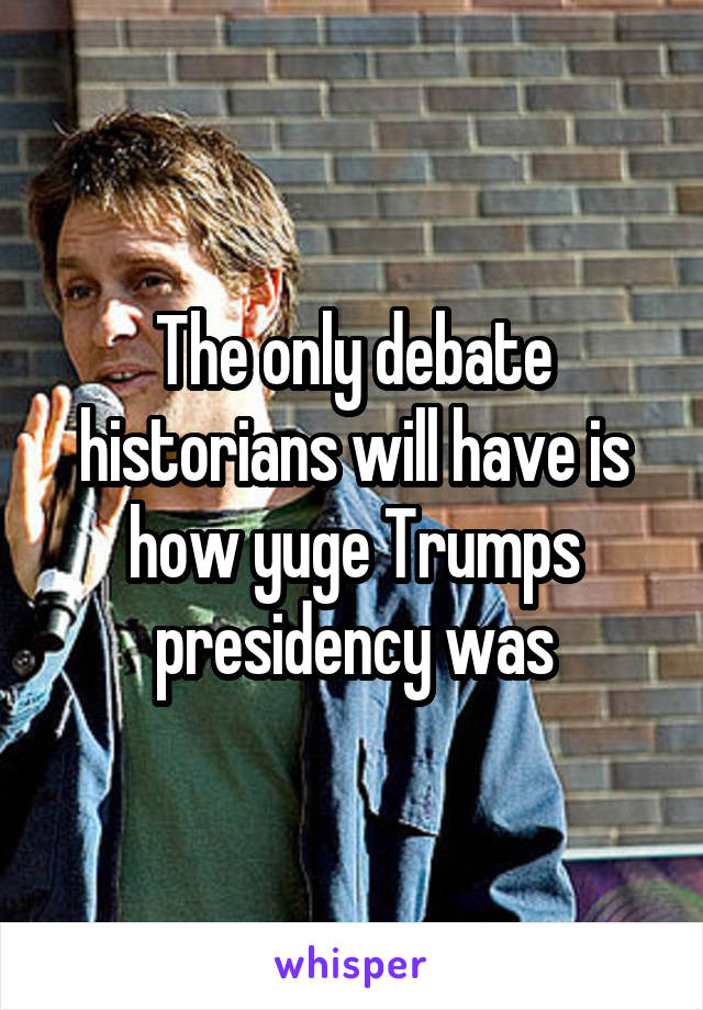 The only debate historians will have is how yuge Trumps presidency was