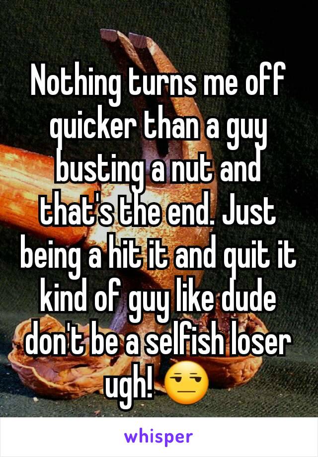 Nothing turns me off quicker than a guy busting a nut and that's the end. Just being a hit it and quit it kind of guy like dude don't be a selfish loser ugh! 😒