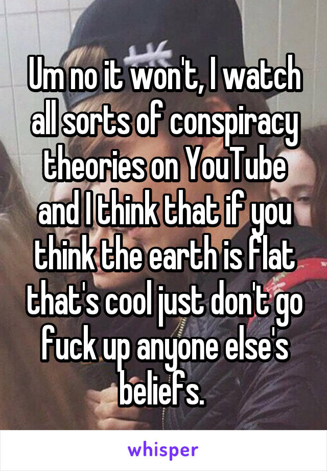 Um no it won't, I watch all sorts of conspiracy theories on YouTube and I think that if you think the earth is flat that's cool just don't go fuck up anyone else's beliefs. 