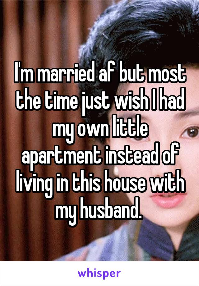 I'm married af but most the time just wish I had my own little apartment instead of living in this house with my husband. 