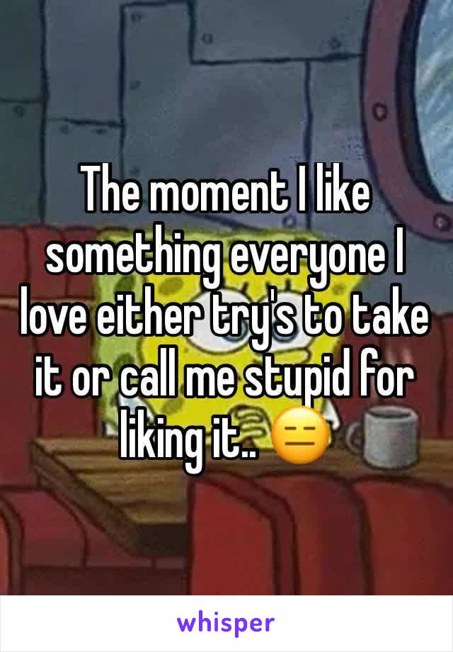 The moment I like something everyone I love either try's to take it or call me stupid for liking it.. 😑