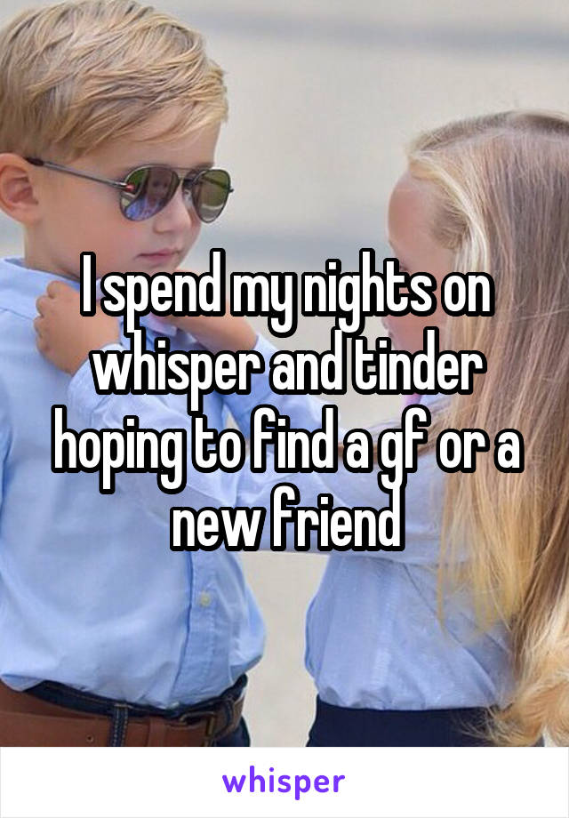 I spend my nights on whisper and tinder hoping to find a gf or a new friend