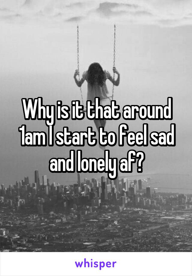 Why is it that around 1am I start to feel sad and lonely af?