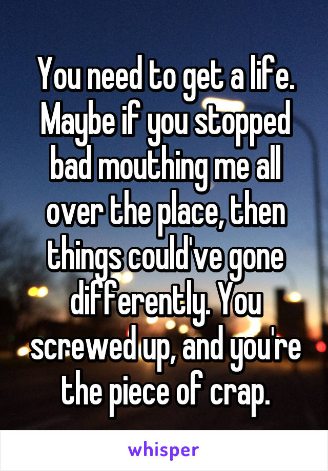 You need to get a life.
Maybe if you stopped bad mouthing me all over the place, then things could've gone differently. You screwed up, and you're the piece of crap.