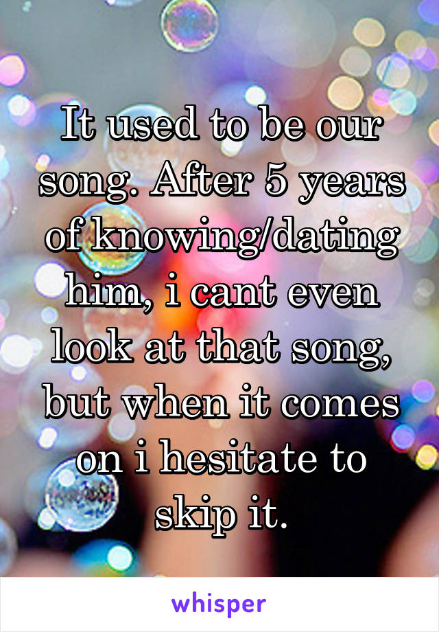 It used to be our song. After 5 years of knowing/dating him, i cant even look at that song, but when it comes on i hesitate to skip it.