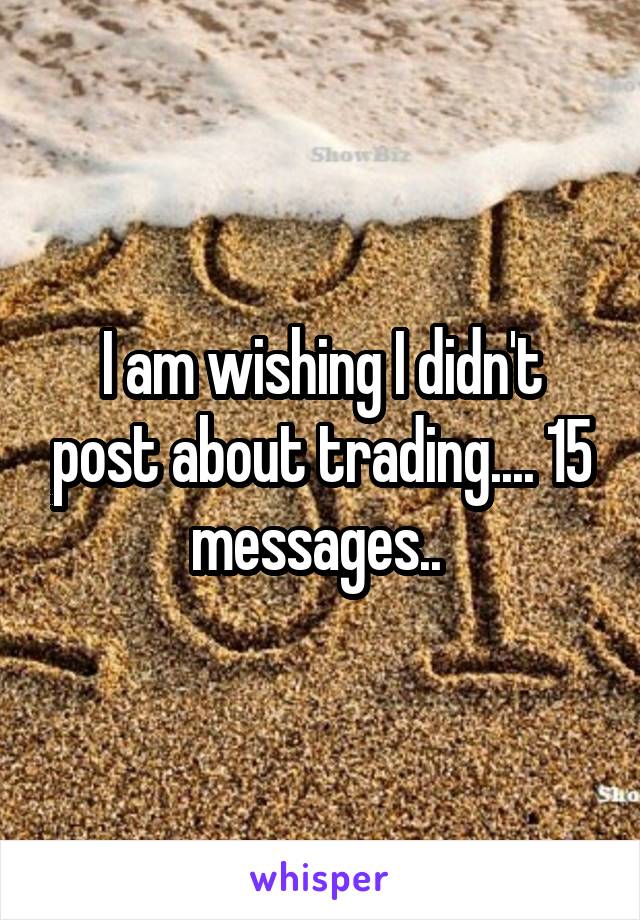 I am wishing I didn't post about trading.... 15 messages.. 