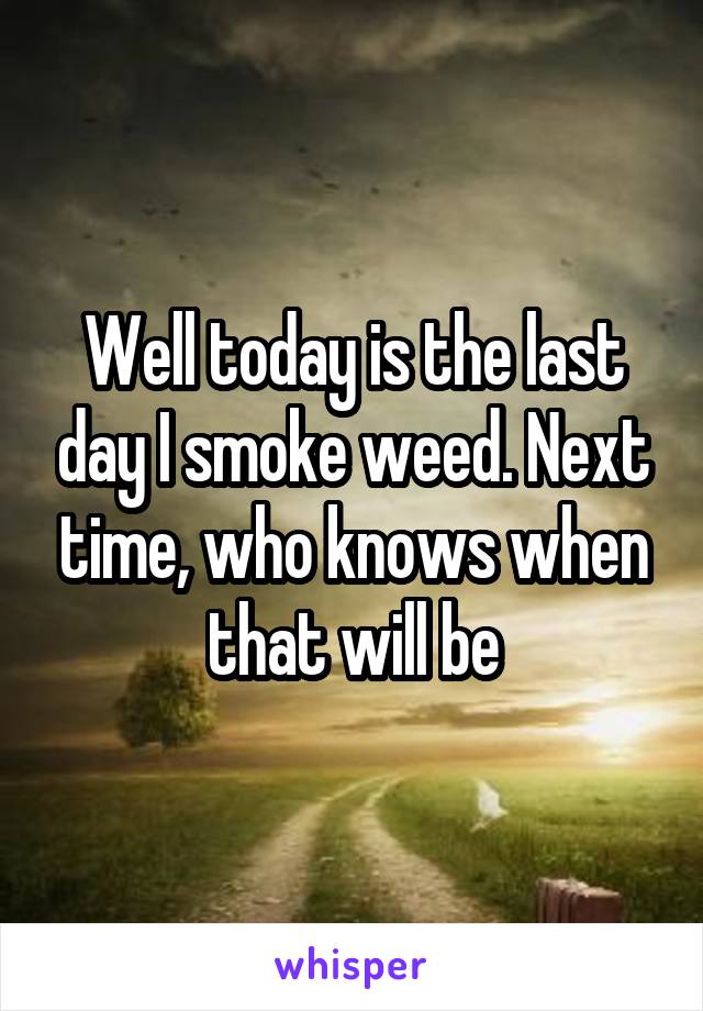 Well today is the last day I smoke weed. Next time, who knows when that will be