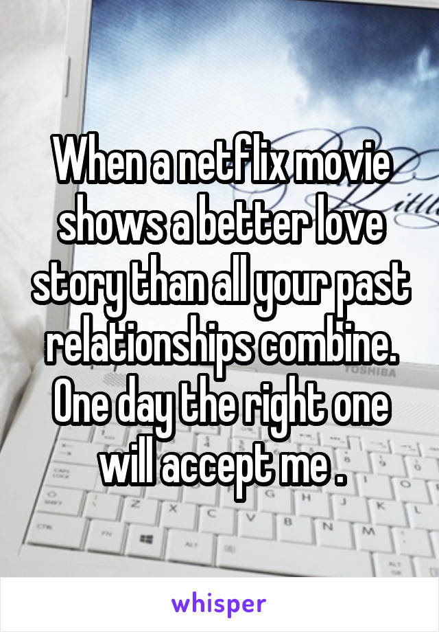 When a netflix movie shows a better love story than all your past relationships combine. One day the right one will accept me .