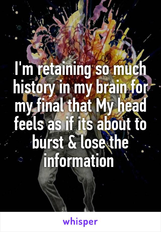 I'm retaining so much history in my brain for my final that My head feels as if its about to burst & lose the information 