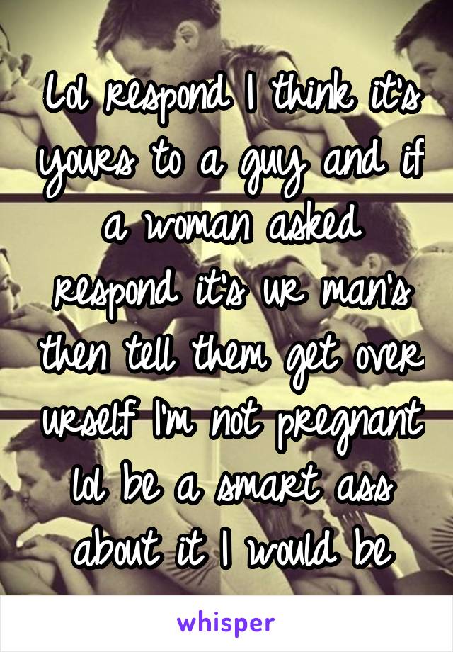 Lol respond I think it's yours to a guy and if a woman asked respond it's ur man's then tell them get over urself I'm not pregnant lol be a smart ass about it I would be