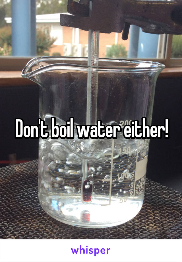 Don't boil water either!