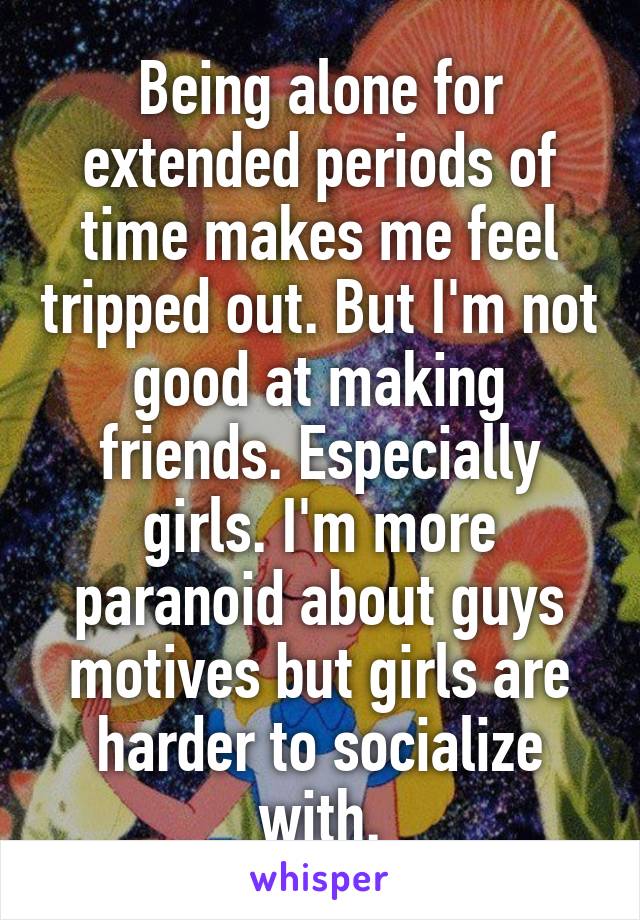 Being alone for extended periods of time makes me feel tripped out. But I'm not good at making friends. Especially girls. I'm more paranoid about guys motives but girls are harder to socialize with.