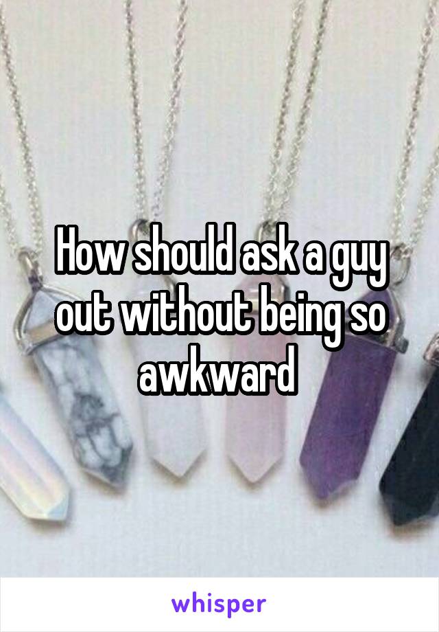 How should ask a guy out without being so awkward 