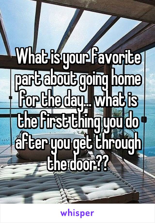 What is your favorite part about going home for the day... what is the first thing you do after you get through the door??