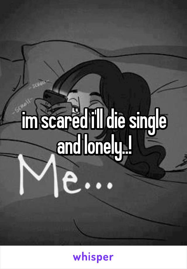 im scared i'll die single and lonely..!