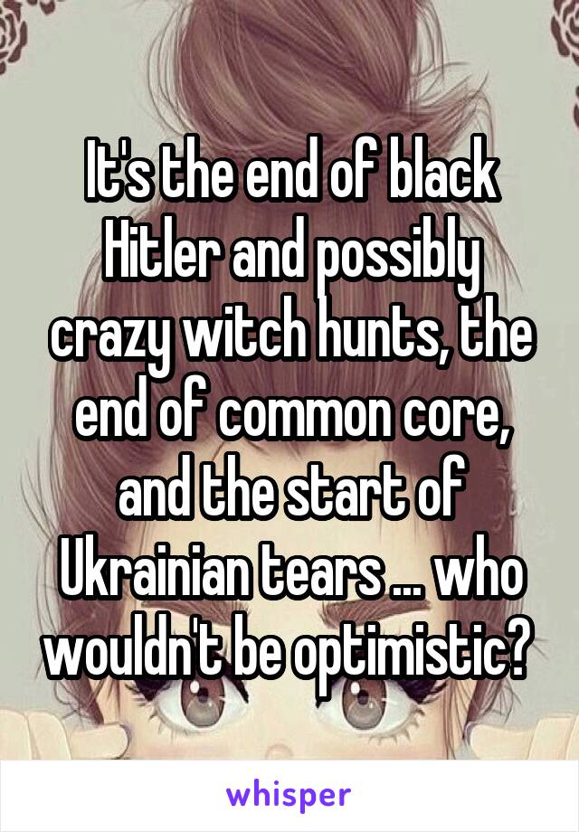 It's the end of black Hitler and possibly crazy witch hunts, the end of common core, and the start of Ukrainian tears ... who wouldn't be optimistic? 