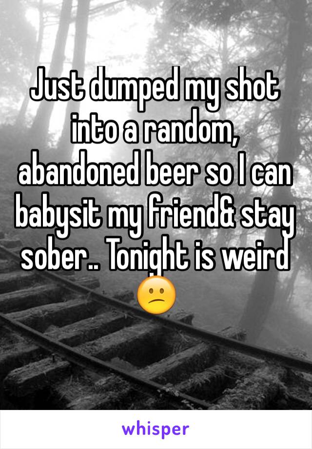 Just dumped my shot into a random, abandoned beer so I can babysit my friend& stay sober.. Tonight is weird 😕