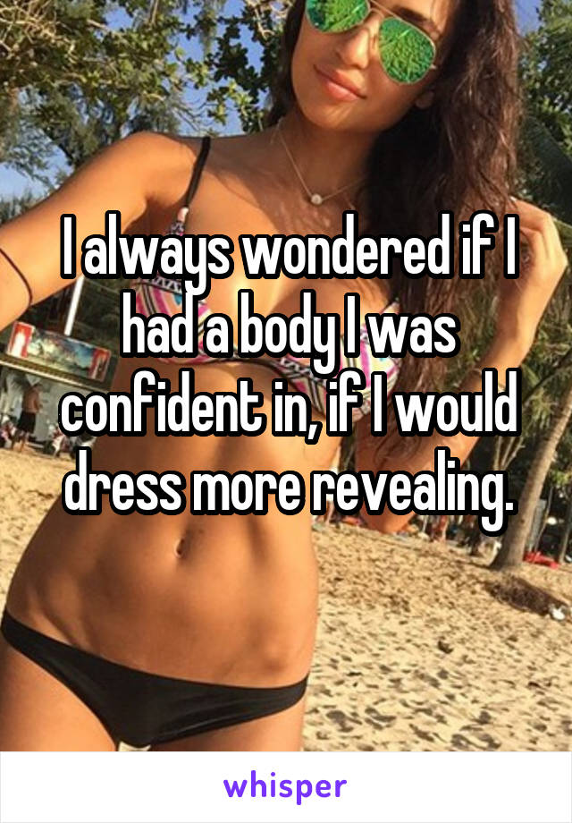 I always wondered if I had a body I was confident in, if I would dress more revealing.
