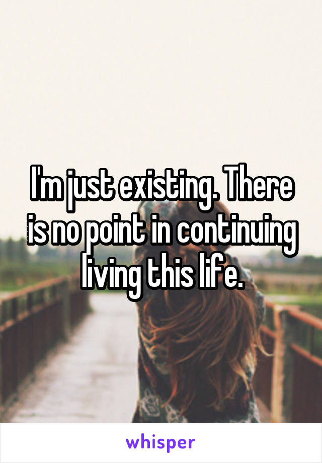 I'm just existing. There is no point in continuing living this life.