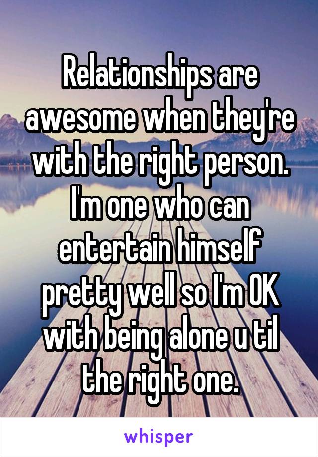 Relationships are awesome when they're with the right person. I'm one who can entertain himself pretty well so I'm OK with being alone u til the right one.