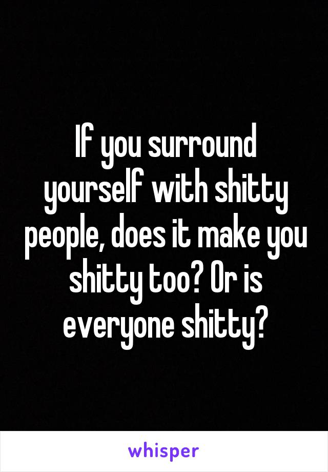 If you surround yourself with shitty people, does it make you shitty too? Or is everyone shitty?