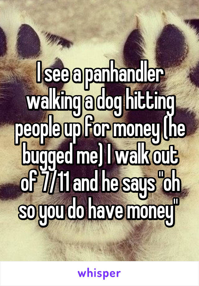 I see a panhandler walking a dog hitting people up for money (he bugged me) I walk out of 7/11 and he says "oh so you do have money" 